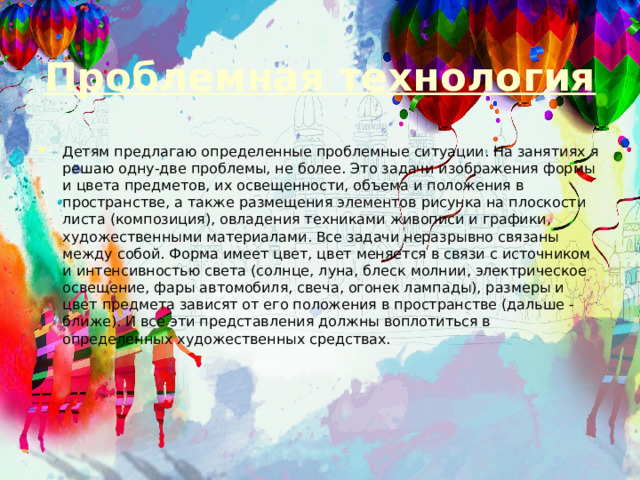Проблемная технология Детям предлагаю определенные проблемные ситуации. На занятиях я решаю одну-две проблемы, не более. Это задачи изображения формы и цвета предметов, их освещенности, объема и положения в пространстве, а также размещения элементов рисунка на плоскости листа (композиция), овладения техниками живописи и графики, художественными материалами. Все задачи неразрывно связаны между собой. Форма имеет цвет, цвет меняется в связи с источником и интенсивностью света (солнце, луна, блеск молнии, электрическое освещение, фары автомобиля, свеча, огонек лампады), размеры и цвет предмета зависят от его положения в пространстве (дальше - ближе). И все эти представления должны воплотиться в определенных художественных средствах. 