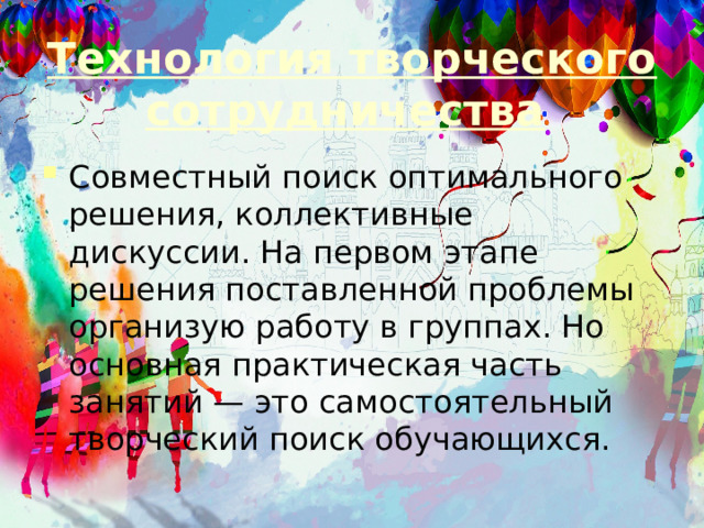 Технология творческого сотрудничества   Совместный поиск оптимального решения, коллективные дискуссии. На первом этапе решения поставленной проблемы организую работу в группах. Но основная практическая часть занятий — это самостоятельный творческий поиск обучающихся. 