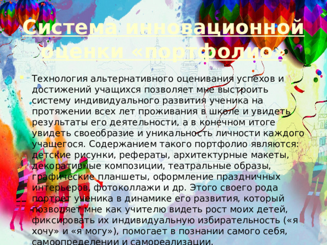 Система инновационной оценки «портфолио» Технология альтернативного оценивания успехов и достижений учащихся позволяет мне выстроить систему индивидуального развития ученика на протяжении всех лет проживания в школе и увидеть результаты его деятельности, а в конечном итоге увидеть своеобразие и уникальность личности каждого учащегося. Содержанием такого портфолио являются: детские рисунки, рефераты, архитектурные макеты, декоративные композиции, театральные образы, графические планшеты, оформление праздничных интерьеров, фотоколлажи и др. Этого своего рода портрет ученика в динамике его развития, который позволяет мне как учителю видеть рост моих детей, фиксировать их индивидуальную избирательность («я хочу» и «я могу»), помогает в познании самого себя, самоопределении и самореализации. 