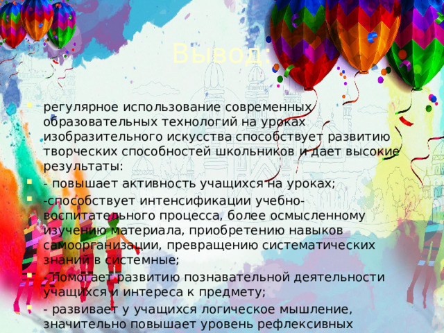 Вывод: регулярное использование современных образовательных технологий на уроках изобразительного искусства способствует развитию творческих способностей школьников и дает высокие результаты:  - повышает активность учащихся на уроках; -способствует интенсификации учебно-воспитательного процесса, более осмысленному изучению материала, приобретению навыков самоорганизации, превращению систематических знаний в системные; - помогает развитию познавательной деятельности учащихся и интереса к предмету; - развивает у учащихся логическое мышление, значительно повышает уровень рефлексивных действий с изучаемым материалом. 