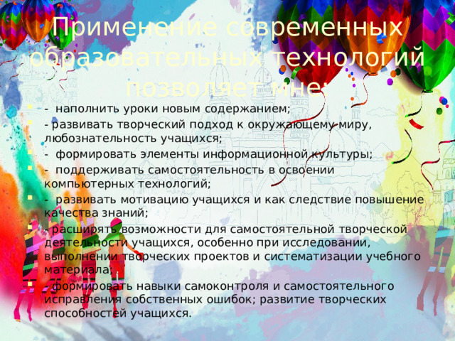Применение современных образовательных технологий позволяет мне:   -  наполнить уроки новым содержанием; - развивать творческий подход к окружающему миру, любознательность учащихся;                 - формировать элементы информационной культуры; - поддерживать самостоятельность в освоении компьютерных технологий; - развивать мотивацию учащихся и как следствие повышение качества знаний; - расширять возможности для самостоятельной творческой деятельности учащихся, особенно при исследовании, выполнении творческих проектов и систематизации учебного материала; - формировать навыки самоконтроля и самостоятельного исправления собственных ошибок; развитие творческих способностей учащихся. 