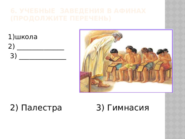 6. Учебные заведения в Афинах (продолжите перечень)   1)школа 2) ______________  3) ______________ 2) Палестра 3) Гимнасия  