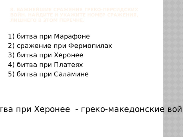 8. Важнейшие сражения греко-персидских войн. Найдите и укажите номер сражения, лишнего в этом перечне.   1) битва при Марафоне 2) сражение при Фермопилах 3) битва при Херонее 4) битва при Платеях 5) битва при Саламине Битва при Херонее - греко-македонские войны 