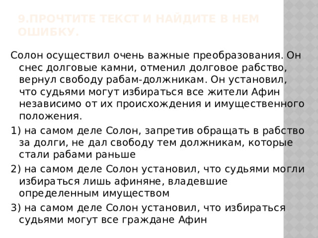 9.Прочтите текст и найдите в нем ошибку.   Солон осуществил очень важные преобразования. Он снес долговые камни, отменил долговое рабство, вернул свободу рабам-должникам. Он установил, что судьями могут избираться все жители Афин независимо от их происхождения и имущественного положения. 1) на самом деле Солон, запретив обращать в рабство за долги, не дал свободу тем должникам, которые стали рабами раньше 2) на самом деле Солон установил, что судьями могли избираться лишь афиняне, владевшие определенным имуществом 3) на самом деле Солон установил, что избираться судьями могут все граждане Афин 