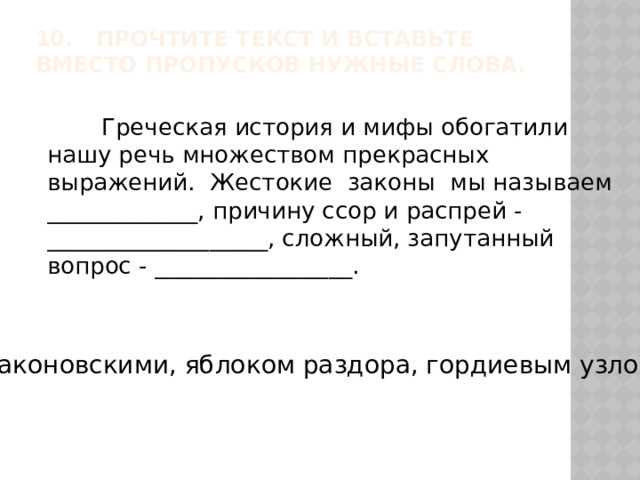 10. Прочтите текст и вставьте вместо пропусков нужные слова.    Греческая история и мифы обогатили нашу речь множеством прекрасных выражений. Жестокие законы мы называем _____________, причину ссор и распрей - ___________________, сложный, запутанный вопрос - _________________. Драконовскими, яблоком раздора, гордиевым узлом 