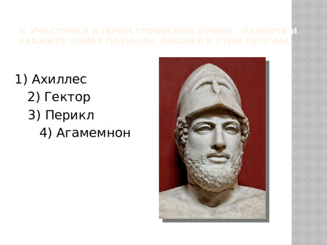 3. Участники и герои Троянской войны. Найдите и укажите номер позиции, лишней в этом перечне.   1) Ахиллес 2) Гектор 3) Перикл 4) Агамемнон 