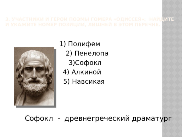 3. Участники и герои поэмы Гомера «Одиссея». Найдите и укажите номер позиции, лишней в этом перечне.   1) Полифем 2) Пенелопа 3)Софокл 4) Алкиной 5) Навсикая Софокл - древнегреческий драматург 
