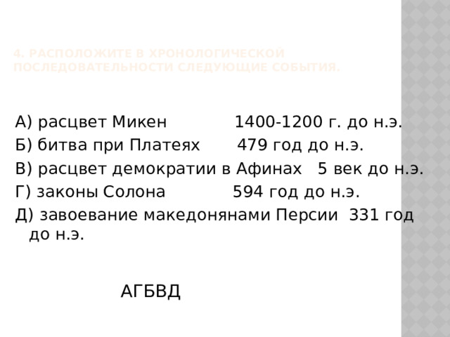 4. Расположите в хронологической последовательности следующие события.   А) расцвет Микен 1400-1200 г. до н.э. Б) битва при Платеях 479 год до н.э. В) расцвет демократии в Афинах 5 век до н.э. Г) законы Солона 594 год до н.э. Д) завоевание македонянами Персии 331 год до н.э. АГБВД  