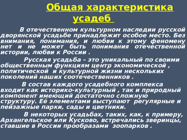  Общая характеристика усадеб     В отечественном культурном наследии русской дворянской усадьбе принадлежит особое место. Без внимания, понимания, и любви к этому феномену нет и не может быть понимания отечественной истории, любви к России .  Русская усадьба – это уникальный по своими общественным функциям центр экономической , политической и культурной жизни нескольких поколений наших соотечественников .  В состав каждого усадебного комплекса входит как историко-культурный , так и природный компонент имеющий достаточно сложную структуру. Её элементами выступают регулярные и пейзажные парки, сады и цветники.  В некоторых усадьбах, таких, как, к примеру, Архангельское или Кусково, встречались зверинцы, ставшие в России прообразами зоопарков .   