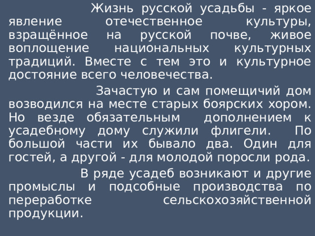  Жизнь русской усадьбы - яркое явление отечественное культуры, взращённое на русской почве, живое воплощение национальных культурных традиций. Вместе с тем это и культурное достояние всего человечества.  Зачастую и сам помещичий дом возводился на месте старых боярских хором. Но везде обязательным дополнением к усадебному дому служили флигели. По большой части их бывало два. Один для гостей, а другой - для молодой поросли рода.  В ряде усадеб возникают и другие промыслы и подсобные производства по переработке сельскохозяйственной продукции. 