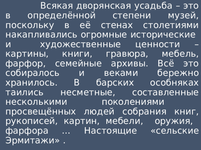  Всякая дворянская усадьба – это в определённой степени музей, поскольку в её стенах столетиями накапливались огромные исторические и художественные ценности – картины, книги, гравюра, мебель, фарфор, семейные архивы. Всё это собиралось и веками бережно хранилось. В барских особняках таились несметные, составленные несколькими поколениями просвещённых людей собрания книг, рукописей, картин, мебели, оружия, фарфора … Настоящие «сельские Эрмитажи» . 