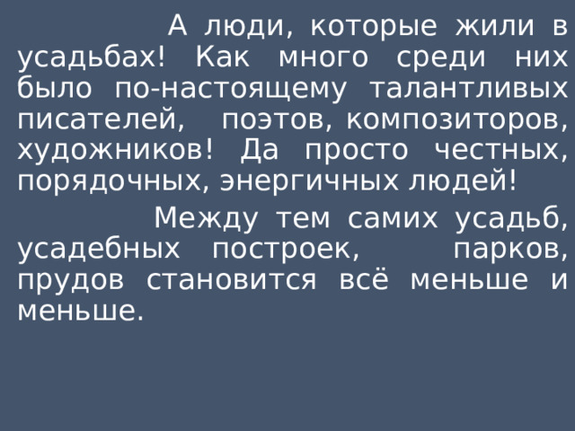  А люди, которые жили в усадьбах! Как много среди них было по-настоящему талантливых писателей, поэтов, композиторов, художников! Да просто честных, порядочных, энергичных людей!  Между тем самих усадьб, усадебных построек, парков, прудов становится всё меньше и меньше. 