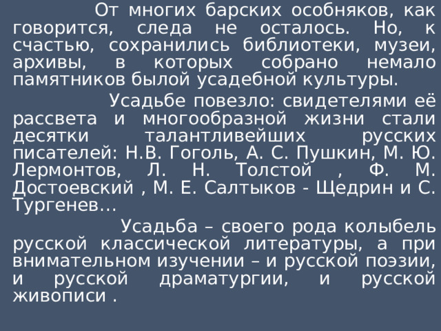  От многих барских особняков, как говорится, следа не осталось. Но, к счастью, сохранились библиотеки, музеи, архивы, в которых собрано немало памятников былой усадебной культуры.  Усадьбе повезло: свидетелями её рассвета и многообразной жизни стали десятки талантливейших русских писателей: Н.В. Гоголь, А. С. Пушкин, М. Ю. Лермонтов, Л. Н. Толстой , Ф. М. Достоевский , М. Е. Салтыков - Щедрин и С. Тургенев…  Усадьба – своего рода колыбель русской классической литературы, а при внимательном изучении – и русской поэзии, и русской драматургии, и русской живописи . 