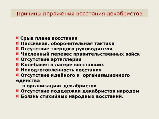 Причины поражения восстания декабристов  Срыв плана восстания  Пассивная, оборонительная тактика  Отсутствие твердого руководителя  Численный перевес правительственных войск  Отсутствие артиллерии  Колебания в лагере восставших  Неподготовленность восстания  Отсутствие идейного и организационного единства  в организациях декабристов  Отсутствие поддержки декабристов народом  Боязнь стихийных народных восстаний. 