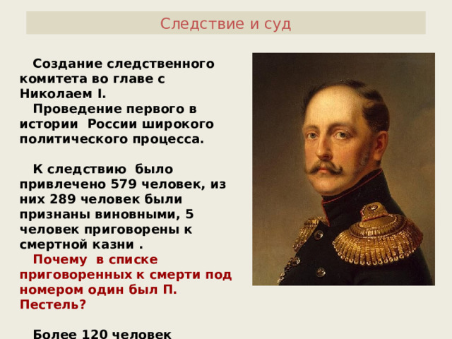 Следствие и суд  Создание следственного комитета во главе с Николаем I .  Проведение первого в истории России широкого политического процесса.   К следствию было привлечено 579 человек, из них 289 человек были признаны виновными, 5 человек приговорены к смертной казни .  Почему в списке приговоренных к смерти под номером один был П. Пестель?   Более 120 человек сосланы в Сибирь, остальные разжалованы и сосланы на Кавказ. 