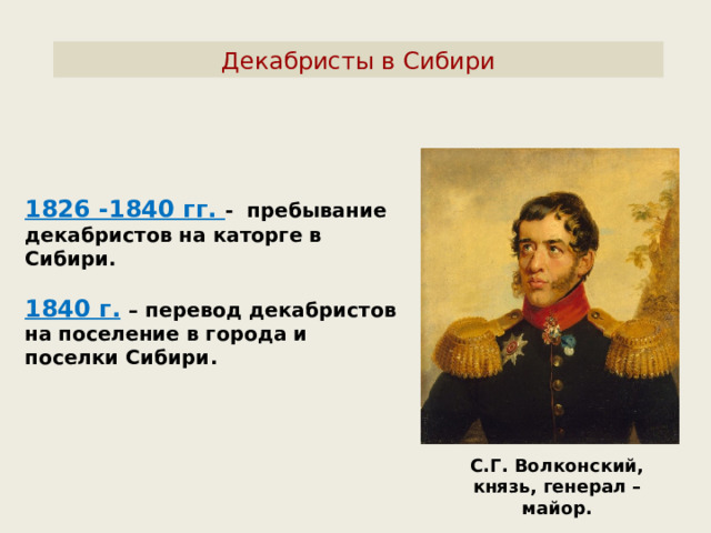 Декабристы в Сибири 1826 -1840 гг. - пребывание декабристов на каторге в Сибири.  1840 г.  – перевод декабристов на поселение в города и поселки Сибири. С.Г. Волконский, князь, генерал – майор. 