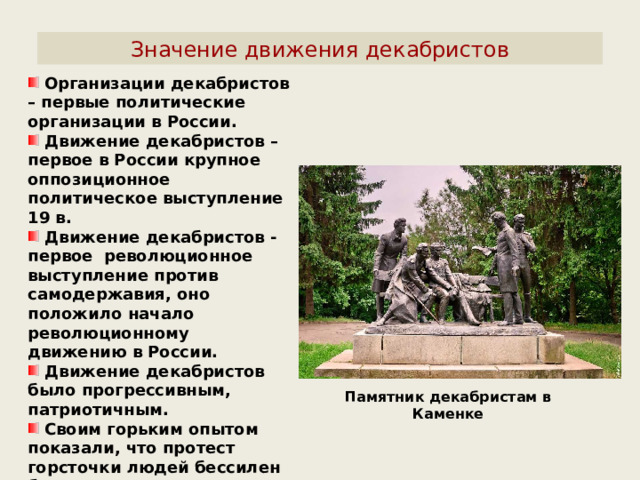 Значение движения декабристов  Организации декабристов – первые политические организации в России.  Движение декабристов – первое в России крупное оппозиционное политическое выступление 19 в.  Движение декабристов - первое революционное выступление против самодержавия, оно положило начало революционному движению в России.  Движение декабристов было прогрессивным, патриотичным.  Своим горьким опытом показали, что протест горсточки людей бессилен без поддержки народа. Памятник декабристам в Каменке 