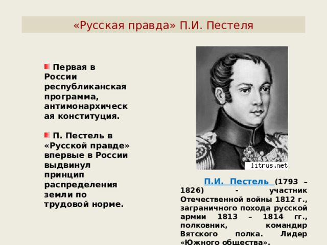 «Русская правда» П.И. Пестеля  Первая в России республиканская программа, антимонархическая конституция.   П. Пестель в «Русской правде» впервые в России выдвинул принцип распределения земли по трудовой норме.  П.И. Пестель (1793 – 1826) - участник Отечественной войны 1812 г., заграничного похода русской армии 1813 – 1814 гг., полковник, командир Вятского полка. Лидер «Южного общества». 