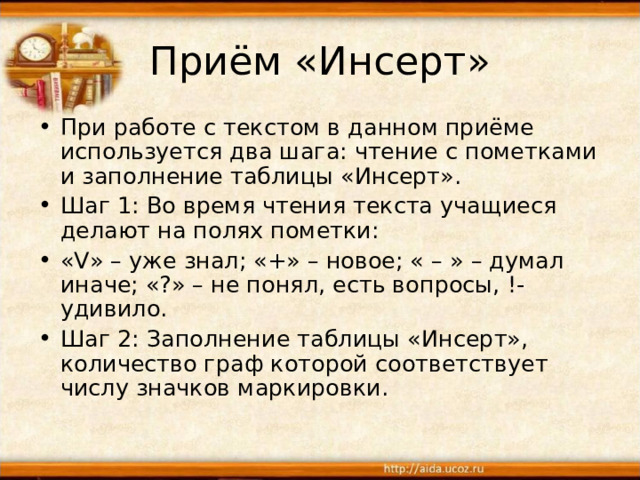 Приём «Инсерт» При работе с текстом в данном приёме используется два шага: чтение с пометками и заполнение таблицы «Инсерт». Шаг 1: Во время чтения текста учащиеся делают на полях пометки: «V» – уже знал; «+» – новое; « – » – думал иначе; «?» – не понял, есть вопросы, !- удивило. Шаг 2: Заполнение таблицы «Инсерт», количество граф которой соответствует числу значков маркировки. 