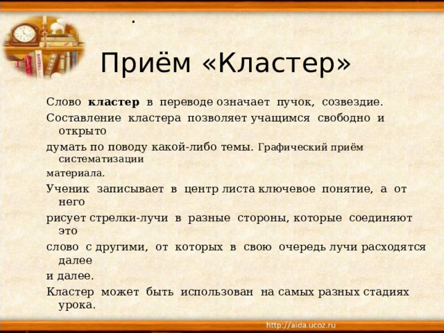 . Приём «Кластер» Слово кластер в переводе  означает пучок, созвездие. Составление кластера позволяет  учащимся свободно и открыто думать по поводу какой-либо темы.  Графический приём систематизации материала. Ученик записывает в центр  листа  ключевое понятие, а от него  рисует  стрелки-лучи в разные стороны,  которые соединяют это слово с  другими, от которых в свою очередь  лучи расходятся далее и далее. Кластер может быть использован на  самых разных стадиях урока.   Слово кластер в переводе  означает пучок, созвездие. Составление кластера позволяет  учащимся свободно и открыто думать по поводу какой-либо темы.  Графический приём систематизации материала. Ученик записывает в центр  листа  ключевое понятие, а от него  рисует  стрелки-лучи в разные стороны,  которые соединяют это слово с  другими, от которых в свою очередь  лучи расходятся далее и далее. Кластер может быть использован на  самых разных стадиях урока.  