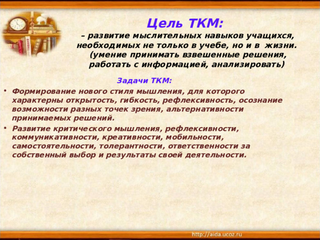 Цель ТКМ:   – развитие мыслительных навыков учащихся, необходимых не только в учебе, но и в жизни.  (умение принимать взвешенные решения, работать с информацией, анализировать)  Задачи ТКМ: Формирование нового стиля мышления, для которого характерны открытость, гибкость, рефлексивность, осознание возможности разных точек зрения, альтернативности принимаемых решений. Развитие критического мышления, рефлексивности, коммуникативности, креативности, мобильности, самостоятельности, толерантности, ответственности за собственный выбор и результаты своей деятельности.  