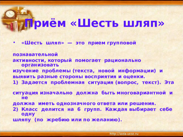 Приём «Шесть шляп» «Шесть шляп» — это прием групповой  познавательной активности, который помогает рационально организовать изучение проблемы (текста, новой информации) и выявить разные стороны восприятия и оценки. Задается проблемная ситуация (вопрос, текст). Эта ситуация изначально должна быть многовариантной и не должна иметь однозначного ответа или решения. Класс делится на 6 групп. Каждая выбирает себе одну шляпу (по жребию или по желанию). 