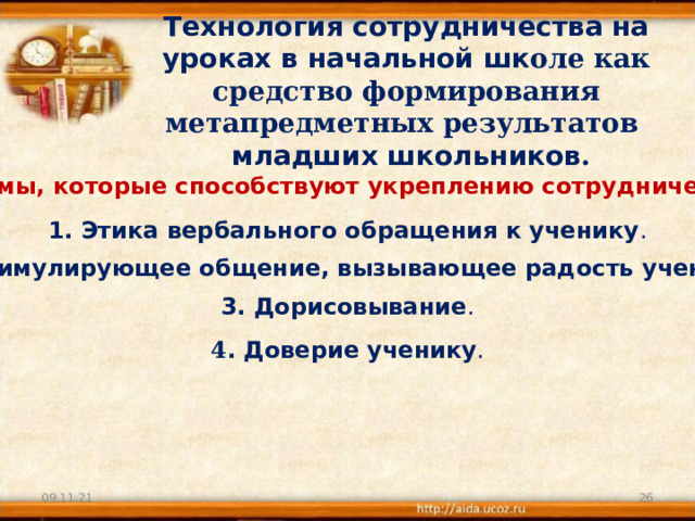 Технология сотрудничества на уроках в начальной шк оле как средство формирования метапредметных результатов  младших школьников . Приемы, которые способствуют укреплению сотрудничества: 1. Этика вербального обращения к ученику . 2. Стимулирующее общение, вызывающее радость ученика. 3. Дорисовывание . 4 . Доверие ученику . 09.11.21  