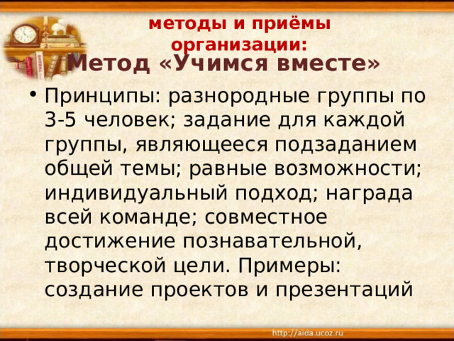 методы и приёмы организации: Метод «Учимся вместе» Принципы: разнородные группы по 3-5 человек; задание для каждой группы, являющееся подзаданием общей темы; равные возможности; индивидуальный подход; награда всей команде; совместное достижение познавательной, творческой цели. Примеры: создание проектов и презентаций 