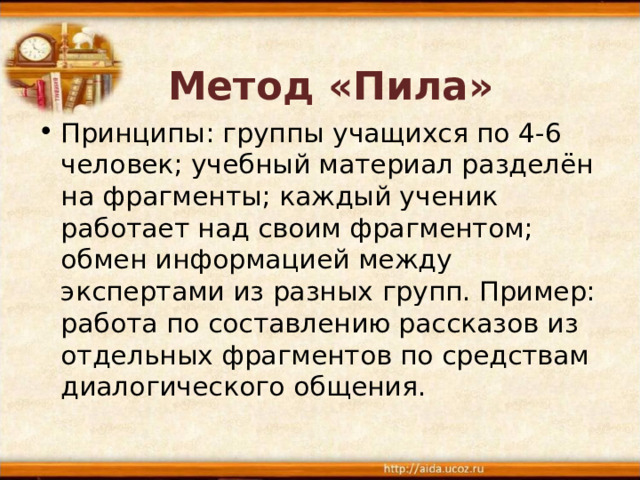 Метод «Пила» Принципы: группы учащихся по 4-6 человек; учебный материал разделён на фрагменты; каждый ученик работает над своим фрагментом; обмен информацией между экспертами из разных групп. Пример: работа по составлению рассказов из отдельных фрагментов по средствам диалогического общения. 