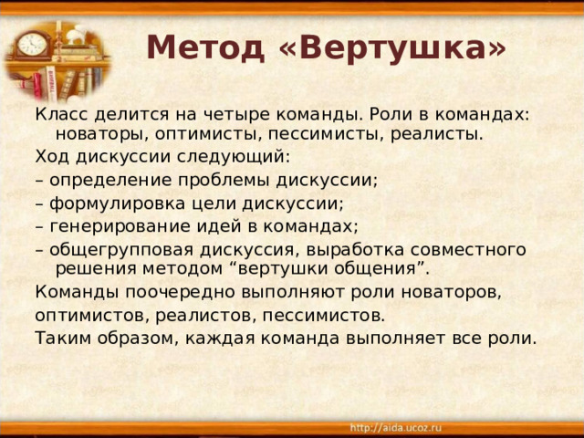 Метод «Вертушка»   Класс делится на четыре команды. Роли в командах: новаторы, оптимисты, пессимисты, реалисты. Ход дискуссии следующий: – определение проблемы дискуссии; – формулировка цели дискуссии; – генерирование идей в командах; – общегрупповая дискуссия, выработка совместного решения методом “вертушки общения”. Команды поочередно выполняют роли новаторов, оптимистов, реалистов, пессимистов. Таким образом, каждая команда выполняет все роли. 