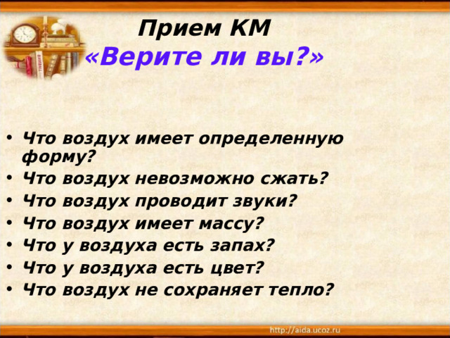 Прием КМ  «Верите ли вы?»   Что воздух имеет определенную форму? Что воздух невозможно сжать? Что воздух проводит звуки? Что воздух имеет массу? Что у воздуха есть запах? Что у воздуха есть цвет? Что воздух не сохраняет тепло? 