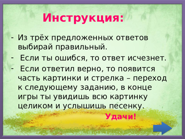 Инструкция: Из трёх предложенных ответов выбирай правильный.  Если ты ошибся, то ответ исчезнет.  Если ответил верно, то появится часть картинки и стрелка – переход к следующему заданию, в конце игры ты увидишь всю картинку целиком и услышишь песенку.  Удачи! 