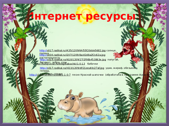 Интернет ресурсы: http:// s017.radikal.ru/i435/1209/64/55f20dde5682.jpg  солнце, поляна http:// s004.radikal.ru/i207/1209/8a/d2d8a2f2c62a.jpg  растительность http:// s019.radikal.ru/i618/1209/27/2f98b453863e.jpg  попугай, бегемот, зебра, слон http://tutsy.ucoz.ru/blog/babochki/1-0-13  бабочки http:// s017.radikal.ru/i423/1209/df/21eeafdc27af.jpg  удав, жираф, обезьянки, гепард, крокодил, страус http:// chudesenka.ru/load/1-1-0-7  песня Красной шапочки (обработана в программе Audacity) 