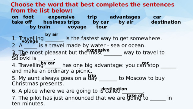 Choose the word that best completes the sentences from the list below:   on foot expensive trip advantages car take off business trips by car by air destination by train voyage tour Travelling _______ is the fastest way to get somewhere. A _____ is a travel made by water - sea or ocean. 3. The most pleasant but the most _______ way to travel to Solovki is ______. 4. Travelling ______ has one big advantage: you can stop ______ and make an ordinary a picnic. 5. My aunt always goes on a day _______ to Moscow to buy Christmas presents. 6. A place where we are going to is called ________. 7. The pilot has just announced that we are going to ______ in ten minutes. by air voyage expensive by air by car car trip destination take off 