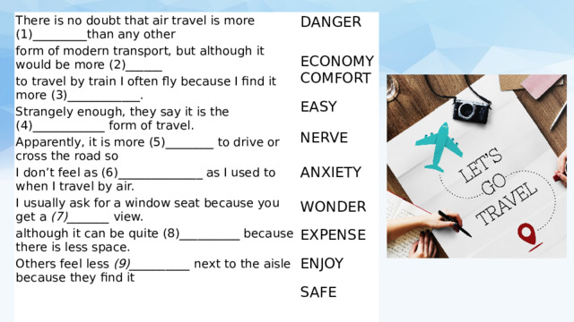 There is no doubt that air travel is more (1)_________than any other DANGER form of modern transport, but although it would be more (2)______ ECONOMY COMFORT to travel by train I often fly because I find it more (3)____________. Strangely enough, they say it is the (4)____________ form of travel. EASY Apparently, it is more (5)________ to drive or cross the road so NERVE ANXIETY I don’t feel as (6)______________ as I used to when I travel by air. I usually ask for a window seat because you get a  (7)_______  view. WONDER although it can be quite (8)__________ because there is less space. EXPENSE Others feel less  (9)__________  next to the aisle because they find it ENJOY (10) ___________ to forget how high up they are. SAFE 