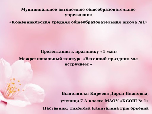 Муниципальное автономное общеобразовательное учреждение «Кожевниковская средняя общеобразовательная школа №1»         Презентация к празднику «1 мая» Межрегиональный конкурс «Весенний праздник мы встречаем!»       Выполнила: Киреева Дарья Ивановна,  ученица 7 А класса МАОУ «КСОШ № 1» Наставник: Тихонова Капиталина Григорьевна   2021 