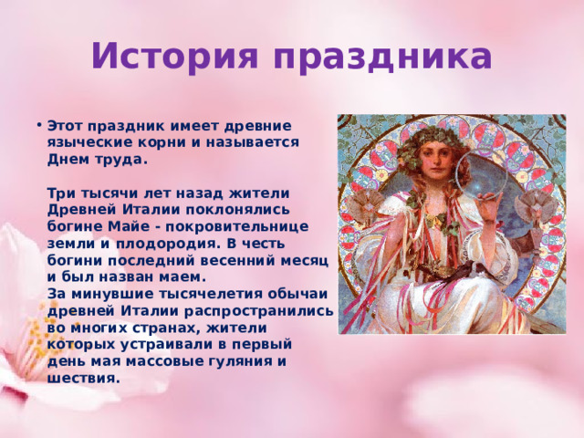 История праздника Этот праздник имеет древние языческие корни и называется Днем труда.    Три тысячи лет назад жители Древней Италии поклонялись богине Майе - покровительнице земли и плодородия. В честь богини последний весенний месяц и был назван маем.  За минувшие тысячелетия обычаи древней Италии распространились во многих странах, жители которых устраивали в первый день мая массовые гуляния и шествия.    