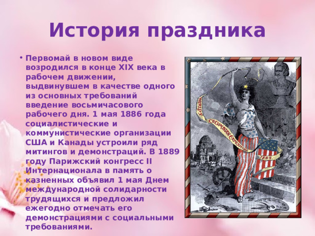 История праздника Первомай в новом виде возродился в конце XIX века в рабочем движении, выдвинувшем в качестве одного из основных требований введение восьмичасового рабочего дня. 1 мая 1886 года социалистические и коммунистические организации США и Канады устроили ряд митингов и демонстраций. В 1889 году Парижский конгресс II Интернационала в память о казненных объявил 1 мая Днем международной солидарности трудящихся и предложил ежегодно отмечать его демонстрациями с социальными требованиями. 