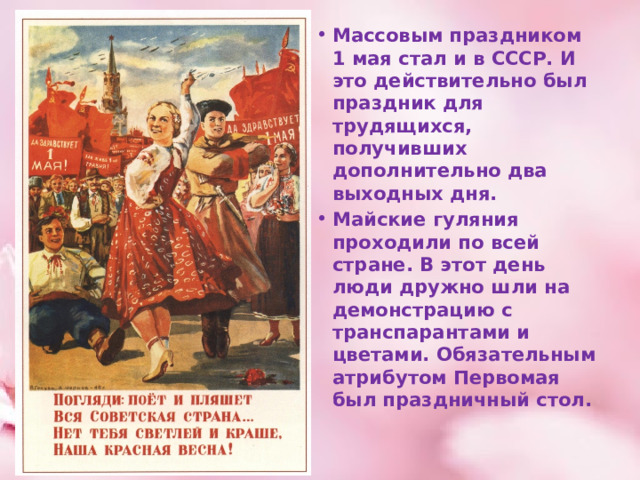 Массовым праздником 1 мая стал и в СССР. И это действительно был праздник для трудящихся, получивших дополнительно два выходных дня. Майские гуляния проходили по всей стране. В этот день люди дружно шли на демонстрацию с транспарантами и цветами. Обязательным атрибутом Первомая был праздничный стол. 