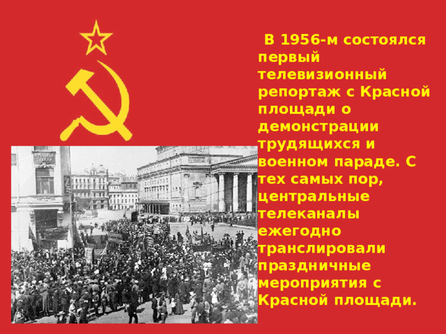  В 1956-м состоялся первый телевизионный репортаж с Красной площади о демонстрации трудящихся и военном параде. С тех самых пор, центральные телеканалы ежегодно транслировали праздничные мероприятия с Красной площади.      