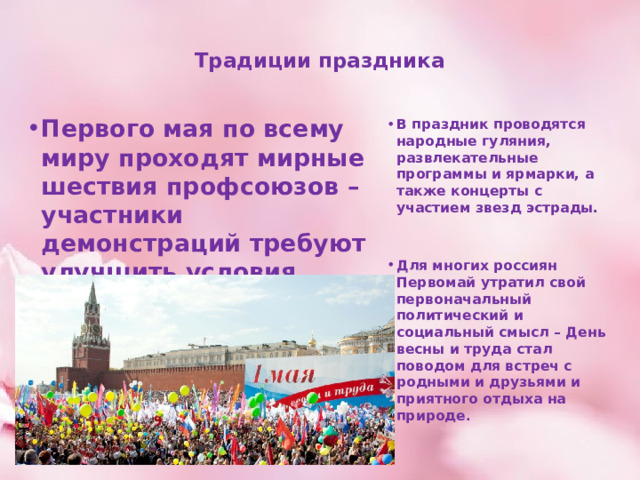   Традиции праздника   Первого мая по всему миру проходят мирные шествия профсоюзов – участники демонстраций требуют улучшить условия труда. Отличившимся работникам первые лица государства вручают награды, грамоты и ценные подарки. В праздник проводятся народные гуляния, развлекательные программы и ярмарки, а также концерты с участием звезд эстрады.   Для многих россиян Первомай утратил свой первоначальный политический и социальный смысл – День весны и труда стал поводом для встреч с родными и друзьями и приятного отдыха на природе . 