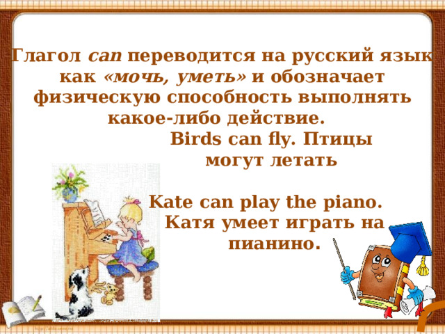 Глагол  can переводится на русский язык как «мочь, уметь» и обозначает физическую способность выполнять какое-либо действие.   Birds can fly. Птицы могут летать Kate can play the piano. Катя умеет играть на пианино . 