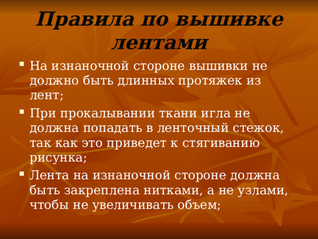 Правила по вышивке лентами На изнаночной стороне вышивки не должно быть длинных протяжек из лент; При прокалывании ткани игла не должна попадать в ленточный стежок, так как это приведет к стягиванию рисунка; Лента на изнаночной стороне должна быть закреплена нитками, а не узлами, чтобы не увеличивать объем; 