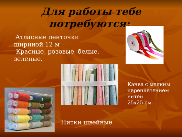 Для работы тебе потребуются:   Атласные ленточки шириной 12 м  Красные, розовые, белые, зеленые. Канва с мелким переплетением нитей 25х25 см.  Нитки швейные 