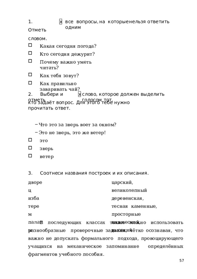 1 .  От м е т ь словом. в се  во п ро с ы ,  н а  к о т о ры е  н ел ь з я  о т в е т и т ь  о д ни м х Какая  сегодня  погода? Кто  сегодня  дежурит? Почему  важно уметь  читать? Как  тебя  зовут? Как  правильно  заваривать  чай? 2.  Выбери  и  отметь слово,  которое  должен  выделить  голосом  тот, х кто  задаёт  вопрос.  Для  этого  тебе  нужно  прочитать  ответ. Что это за  зверь  воет за окном? Это  не зверь,  это же ветер! это зверь ветер 3.  Соотнеси  названия  построек  и их  описания. царский, великолепный  деревенская, тесная  каменные, просторные княжеский,  высокий дворец  изба  терем  пала т ы В  последующих  классах  также  можно  использовать  разнообразные  проверочные задания, чётко осознавая, что важно не допускать формального  подхода,  провоцирующего  учащихся на  механическое  запоминание  определённых  фрагментов  учебного  пособия.  