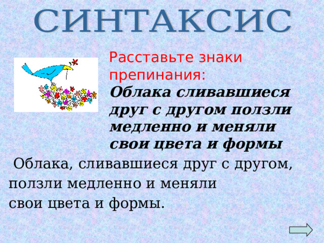 Расставьте знаки препинания: Облака сливавшиеся друг с другом ползли медленно и меняли свои цвета и формы  Облака, сливавшиеся друг с другом, ползли медленно и меняли свои цвета и формы.  