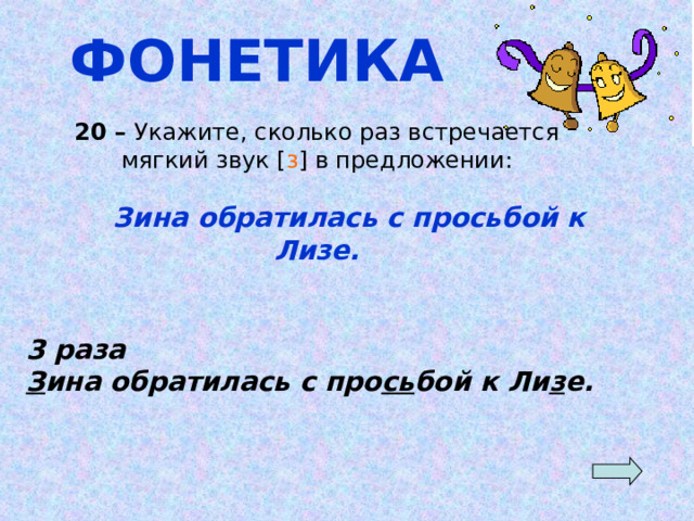 ФОНЕТИКА 20 – Укажите, сколько раз встречается мягкий звук [ з ] в предложении:  Зина обратилась с просьбой к Лизе. 3 раза З ина обратилась с про сь бой к Ли з е. 