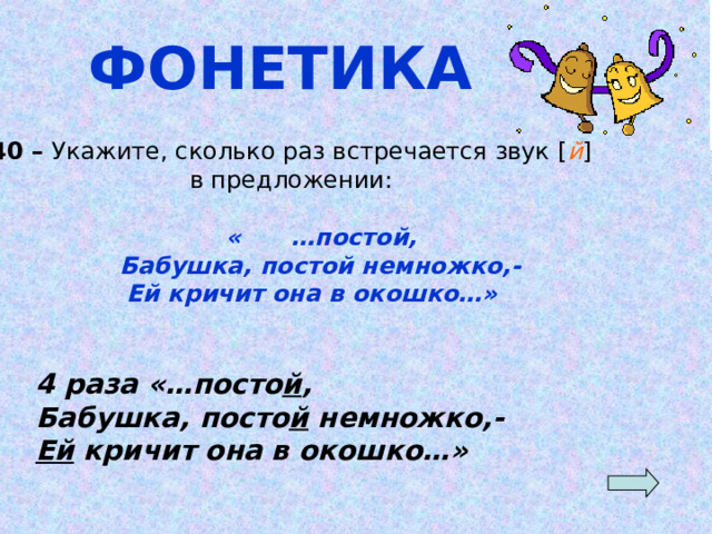 ФОНЕТИКА 40 – Укажите, сколько раз встречается звук [ й ] в предложении:  « …постой,  Бабушка, постой немножко,-  Ей кричит она в окошко…» 4 раза «…посто й , Бабушка, посто й немножко,- Ей кричит она в окошко…»  