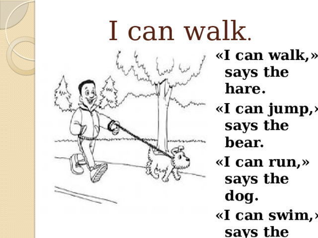 I can walk . «I can walk,» says the hare. «I can jump,» says the bear. «I can run,» says the dog. «I can swim,» says the frog.   