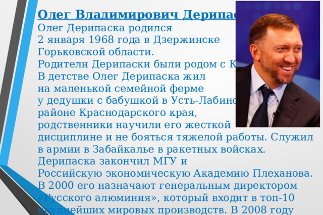 Олег Владимирович Дерипаска Олег Дерипаска родился 2 января 1968 года в Дзержинске Горьковской области.  Родители Дерипаски были родом с Кубани. В детстве Олег Дерипаска жил на маленькой семейной ферме у дедушки с бабушкой в Усть-Лабинском районе Краснодарского края, родственники научили его жесткой дисциплине и не бояться тяжелой работы. Служил в армии в Забайкалье в ракетных войсках. Дерипаска закончил МГУ и Российскую экономическую Академию Плеханова. В 2000 его назначают генеральным директором «Русского алюминия», который входит в топ-10 крупнейших мировых производств. В 2008 году Норильский никель переходит Дерипаске.  